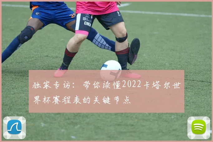 独家专访：带你读懂2022卡塔尔世界杯赛程表的关键节点